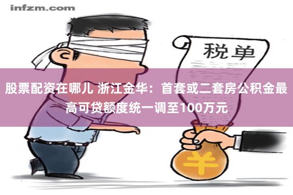 股票配资在哪儿 浙江金华：首套或二套房公积金最高可贷额度统一调至100万元