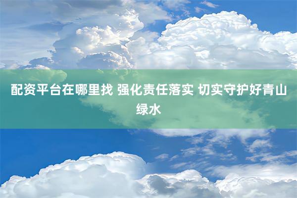 配资平台在哪里找 强化责任落实 切实守护好青山绿水