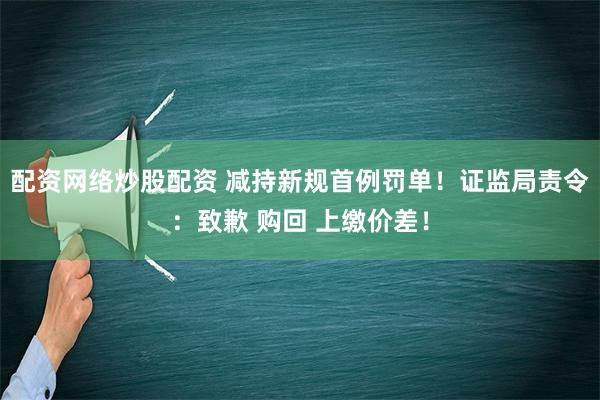 配资网络炒股配资 减持新规首例罚单！证监局责令：致歉 购回 上缴价差！