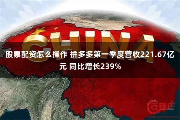 股票配资怎么操作 拼多多第一季度营收221.67亿元 同比增长239%