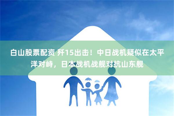 白山股票配资 歼15出击！中日战机疑似在太平洋对峙，日本战机战舰对抗山东舰