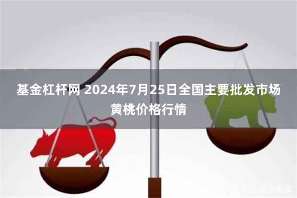 基金杠杆网 2024年7月25日全国主要批发市场黄桃价格行情