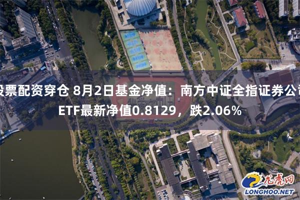 股票配资穿仓 8月2日基金净值：南方中证全指证券公司ETF最新净值0.8129，跌2.06%