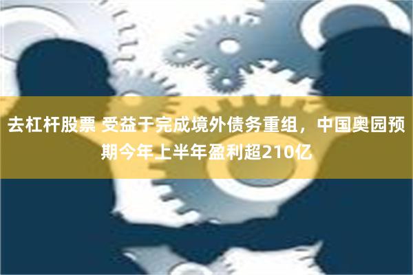 去杠杆股票 受益于完成境外债务重组，中国奥园预期今年上半年盈利超210亿