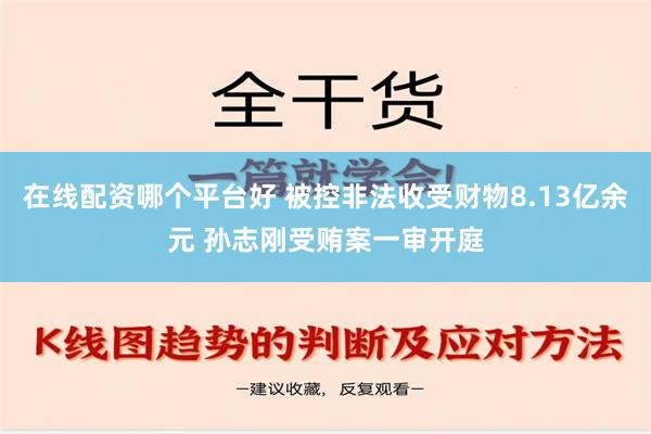 在线配资哪个平台好 被控非法收受财物8.13亿余元 孙志刚受贿案一审开庭