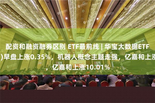 配资和融资融券区别 ETF最前线 | 华宝大数据ETF(516700)早盘上涨0.35%，机器人概念主题走强，亿嘉和上涨10.01%