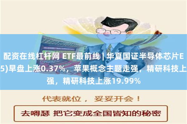 配资在线杠杆网 ETF最前线 | 华夏国证半导体芯片ETF(159995)早盘上涨0.37%，苹果概念主题走强，精研科技上涨19.99%