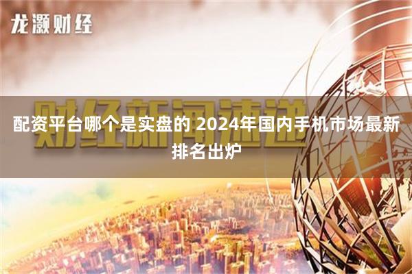 配资平台哪个是实盘的 2024年国内手机市场最新排名出炉