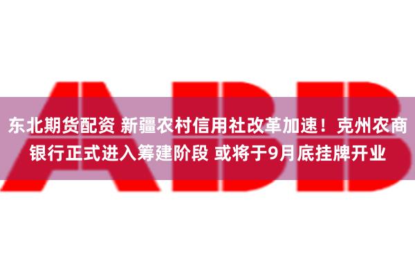 东北期货配资 新疆农村信用社改革加速！克州农商银行正式进入筹建阶段 或将于9月底挂牌开业