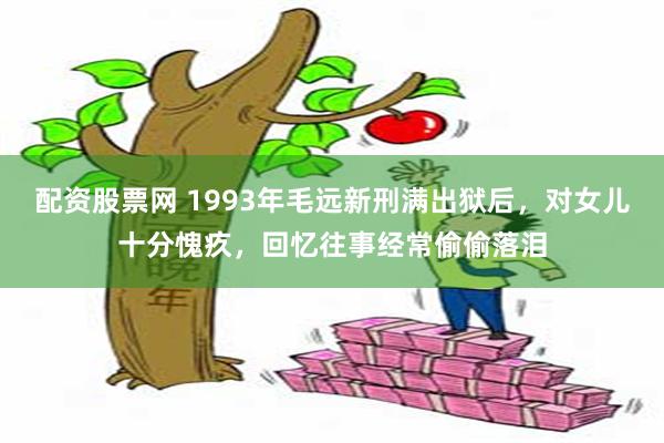 配资股票网 1993年毛远新刑满出狱后，对女儿十分愧疚，回忆往事经常偷偷落泪