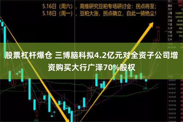 股票杠杆爆仓 三博脑科拟4.2亿元对全资子公司增资购买大行广泽70%股权