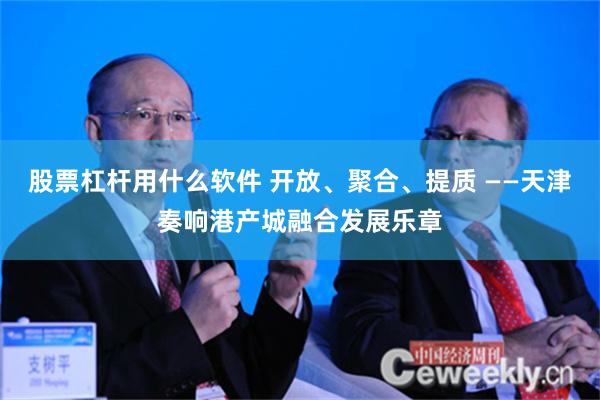 股票杠杆用什么软件 开放、聚合、提质 ——天津奏响港产城融合发展乐章