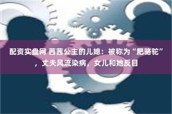 配资实盘网 茜茜公主的儿媳：被称为“肥骆驼”，丈夫风流染病，女儿和她反目