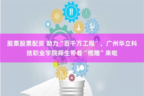 股票股票配资 助力“百千万工程”，广州华立科技职业学院师生带着“榄雕”来啦