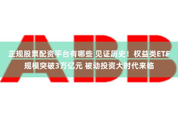 正规股票配资平台有哪些 见证历史！权益类ETF规模突破3万亿元 被动投资大时代来临