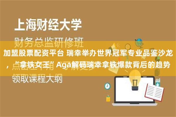 加盟股票配资平台 瑞幸举办世界冠军专业品鉴沙龙，“拿铁女王”Aga解码瑞幸拿铁爆款背后的趋势