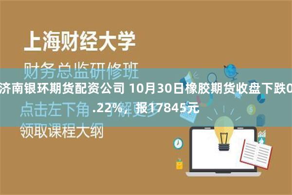 济南银环期货配资公司 10月30日橡胶期货收盘下跌0.22%，报17845元