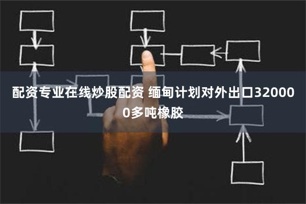 配资专业在线炒股配资 缅甸计划对外出口320000多吨橡胶