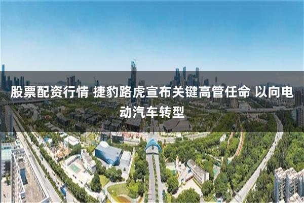 股票配资行情 捷豹路虎宣布关键高管任命 以向电动汽车转型