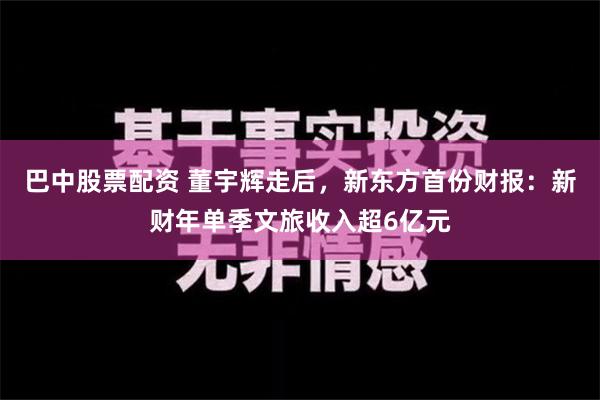 巴中股票配资 董宇辉走后，新东方首份财报：新财年单季文旅收入超6亿元