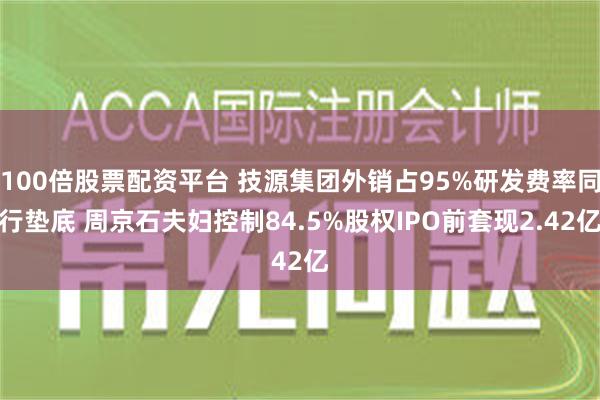 100倍股票配资平台 技源集团外销占95%研发费率同行垫底 周京石夫妇控制84.5%股权IPO前套现2.42亿