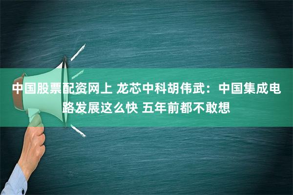 中国股票配资网上 龙芯中科胡伟武：中国集成电路发展这么快 五年前都不敢想