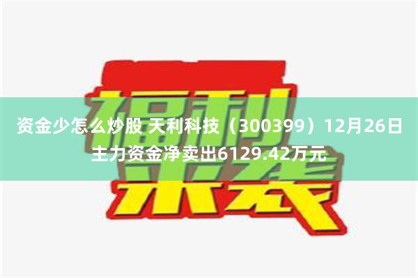 资金少怎么炒股 天利科技（300399）12月26日主力资金净卖出6129.42万元