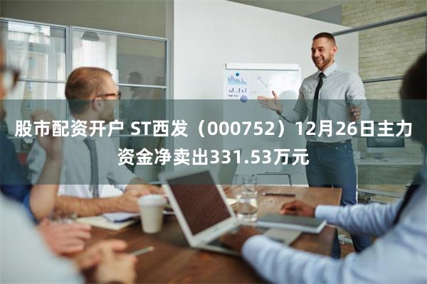 股市配资开户 ST西发（000752）12月26日主力资金净卖出331.53万元