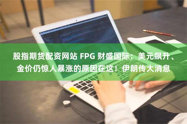 股指期货配资网站 FPG 财盛国际：美元飙升、金价仍惊人暴涨的原因在这！伊朗传大消息