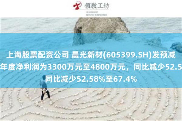 上海股票配资公司 晨光新材(605399.SH)发预减，预计2024年度净利润为3300万元至4800万元，同比减少52.58%至67.4%