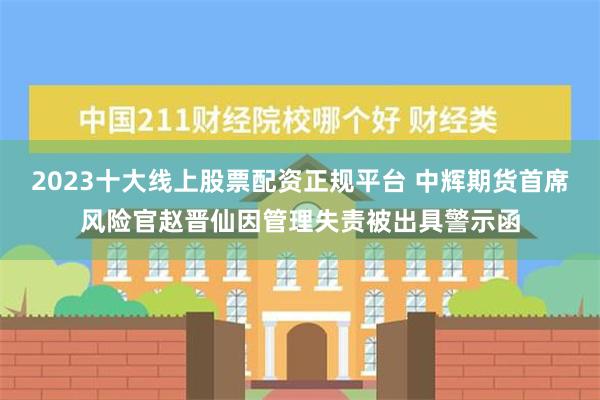 2023十大线上股票配资正规平台 中辉期货首席风险官赵晋仙因管理失责被出具警示函