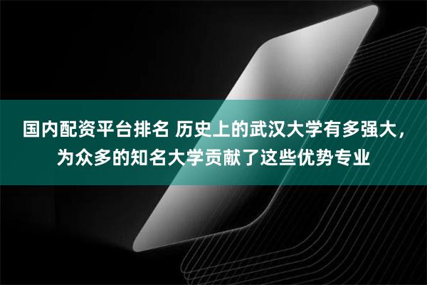 国内配资平台排名 历史上的武汉大学有多强大，为众多的知名大学贡献了这些优势专业